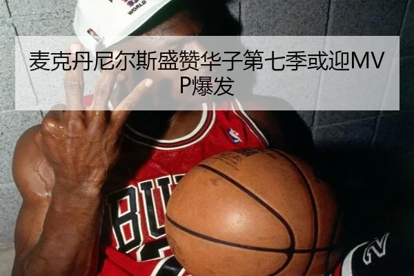 麦克丹尼尔斯盛赞华子第七季或迎MVP爆发